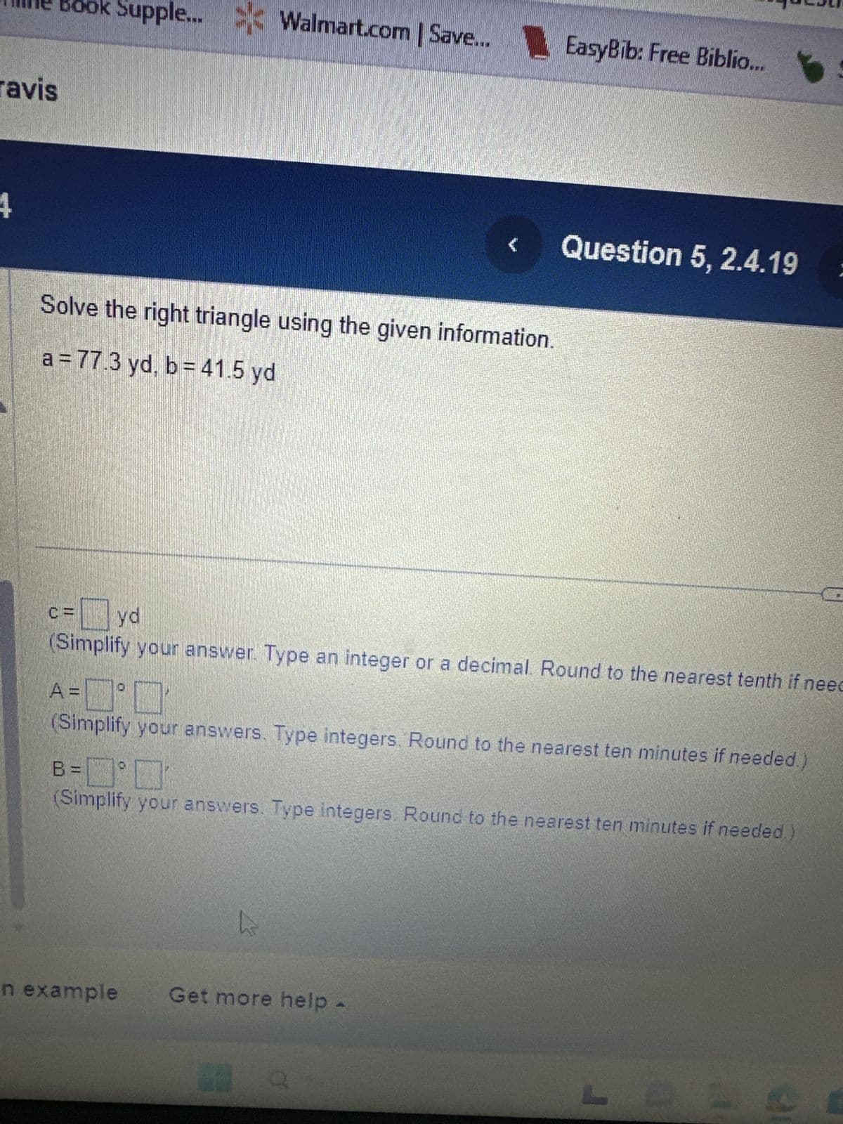 ravis
ok Supple... Walmart.com
<=0
Solve the right triangle using the given information.
a = 77.3 yd, b = 41.5 yd
| Save...
Walmart.com | Save... EasyBib: Free Biblio...
Fyd
(Simplify your answer. Type an integer or a decimal. Round to the nearest tenth if need
n example
{
A='
(Simplify your answers. Type integers. Round to the nearest ten minutes if needed.)
hs
B =
³ MEN
(Simplify your answers. Type integers. Round to the nearest ten minutes if needed.)
Question 5, 2.4.19
Get more help.
Q
L