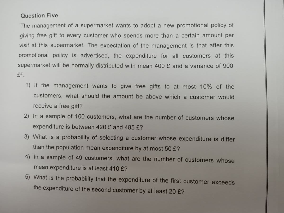 Question Five
The management of a supermarket wants to adopt a new promotional policy of
giving free gift to every customer who spends more than a certain amount per
visit at this supermarket. The expectation of the management is that after this
promotional policy is advertised, the expenditure for all customers at this
supermarket will be normally distributed with mean 400 £ and a variance of 900
£?.
1) If the management wants to give free gifts to at most 10% of the
customers, what should the amount be above which a customer would
receive a free gift?
2) In a sample of 100 customers, what are the number of customers whose
expenditure is between 420 £ and 485 £?
3) What is a probability of selecting a customer whose expenditure is differ
than the population mean expenditure by at most 50 £?
4) In a sample of 49 customers, what are the number of customers whose
mean expenditure is at least 410 £?
5) What is the probability that the expenditure of the first customer exceeds
the expenditure of the second customer by at least 20 £?
