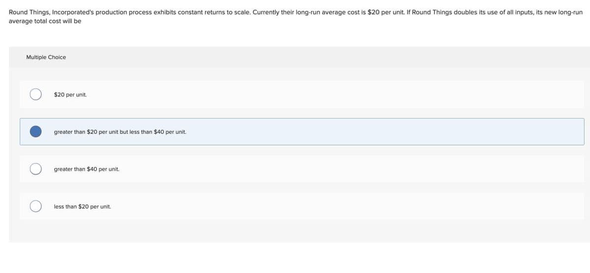 Round Things, Incorporated's production process exhibits constant returns to scale. Currently their long-run average cost is $20 per unit. If Round Things doubles its use of all inputs, its new long-run
average total cost will be
Multiple Choice
$20 per unit.
greater than $20 per unit but less than $40 per unit.
greater than $40 per unit.
less than $20 per unit.