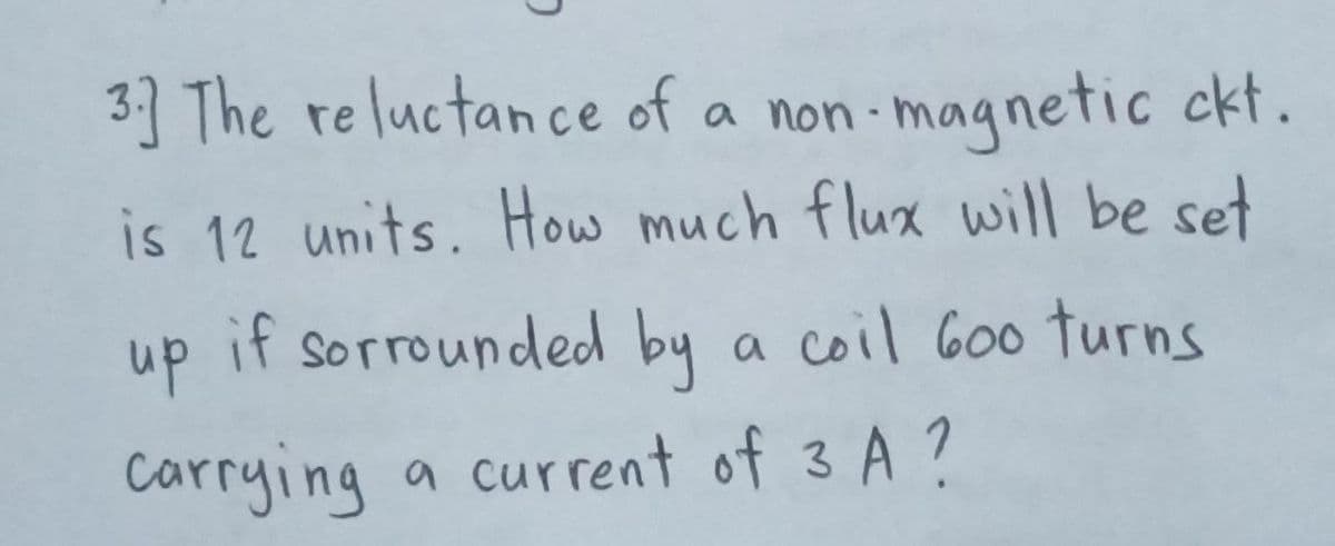 3] The reluctance of a non-magnetic ckt.
is 12 units. How much flux will be set
up
if sorrounded by a coil 600 turns
Carrying a current of 3A ?