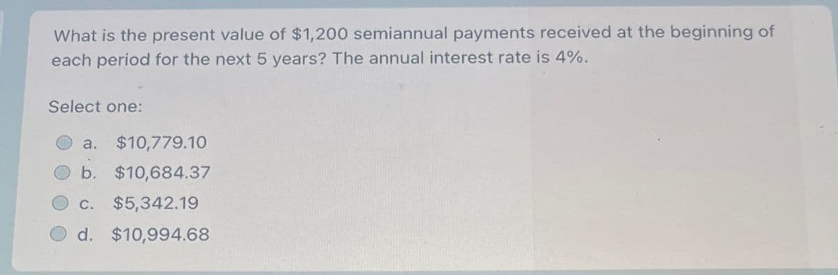 What is the present value of $1,200 semiannual payments received at the beginning of
each period for the next 5 years? The annual interest rate is 4%.
Select one:
a. $10,779.10
b. $10,684.37
c. $5,342.19
d. $10,994.68