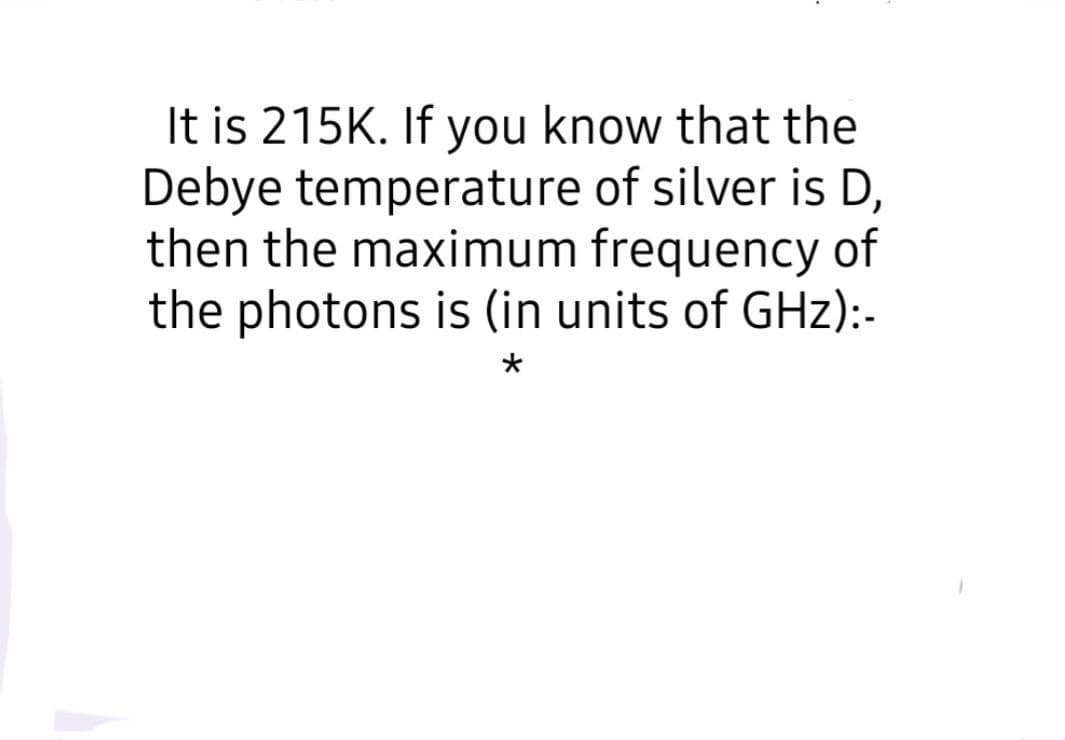 It is 215K. If you know that the
Debye temperature of silver is D,
then the maximum frequency of
the photons is (in units of GHz):-
