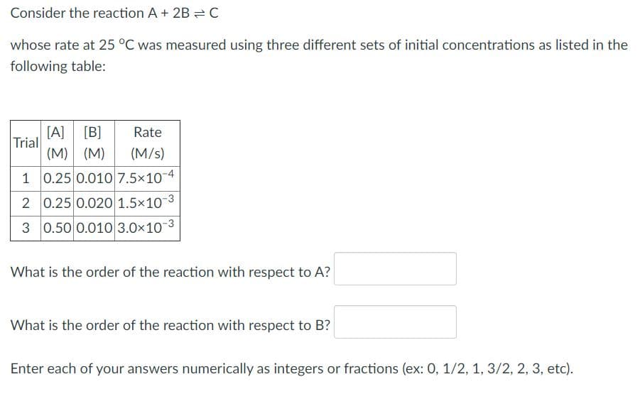 Consider the reaction A+ 2B = C
whose rate at 25 °C was measured using three different sets of initial concentrations as listed in the
following table:
[A]
Trial
(M)
[B]
Rate
(M)
(M/s)
1 0.25 0.010 7.5x10-4
2 0.25 0.020 1.5×10 3
3 0.50 0.010 3.0x10-3
What is the order of the reaction with respect to A?
What is the order of the reaction with respect to B?
Enter each of your answers numerically as integers or fractions (ex: 0, 1/2, 1, 3/2, 2, 3, etc).
