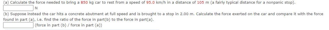 (a) Calculate the force needed to bring a 850 kg car to rest from a speed of 95.0 km/h in a distance of 105 m (a fairly typical distance for a nonpanic stop).
N
(b) Suppose instead the car hits a concrete abutment at full speed and is brought to a stop in 2.00 m. Calculate the force exerted on the car and compare it with the force
found in part (a), i.e. find the ratio of the force in part(b) to the force in part(a).
(force in part (b) / force in part (a))
