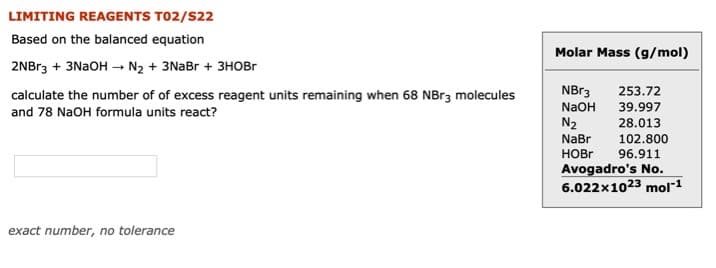 LIMITING REAGENTS TO2/S22
Based on the balanced equation
Molar Mass (g/mol)
2NBr3 + 3NAOH –→ N2 + 3NaBr + 3HOBR
calculate the number of of excess reagent units remaining when 68 NBr3 molecules
NBr3
253.72
NaOH
39.997
and 78 NaOH formula units react?
N2
28.013
NaBr
102.800
HOBR
96.911
Avogadro's No.
6.022x1023 mol"1
exact number, no tolerance
