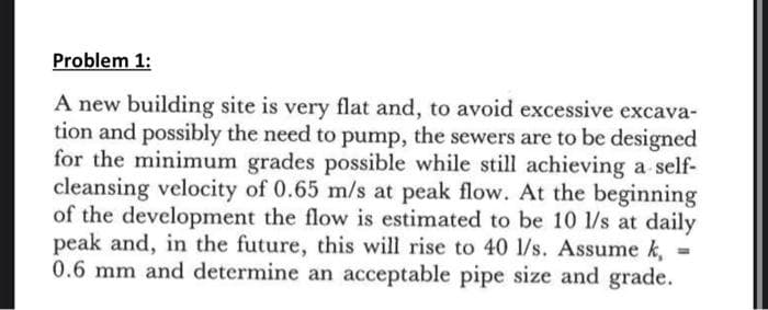 Problem 1:
A new building site is very flat and, to avoid excessive excava-
tion and possibly the need to pump, the sewers are to be designed
for the minimum grades possible while still achieving a self-
cleansing velocity of 0.65 m/s at peak flow. At the beginning
of the development the flow is estimated to be 10 1/s at daily
peak and, in the future, this will rise to 40 1/s. Assume k,
0.6 mm and determine an acceptable pipe size and grade.
