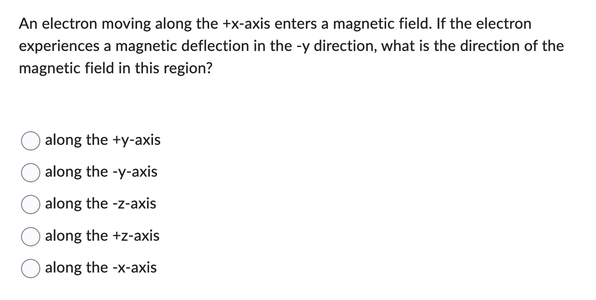 An electron moving along the +x-axis enters a magnetic field. If the electron
experiences a magnetic deflection in the -y direction, what is the direction of the
magnetic field in this region?
along the +y-axis
along the -y-axis
along the -z-axis
along the +z-axis
along the -x-axis