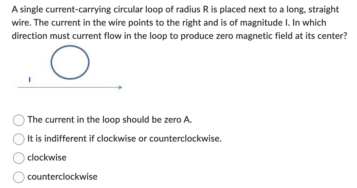 A single current-carrying circular loop of radius R is placed next to a long, straight
wire. The current in the wire points to the right and is of magnitude I. In which
direction must current flow in the loop to produce zero magnetic field at its center?
O
The current in the loop should be zero A.
It is indifferent if clockwise or counterclockwise.
clockwise
counterclockwise