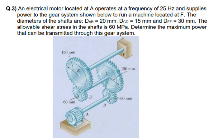 Q.3) An electrical motor located at A operates at a frequency of 25 Hz and supplies
power to the gear system shown below to run a machine located at F. The
diameters of the shafts are: DAB = 20 mm, DcD = 15 mm and DeF = 30 mm. The
allowable shear stress in the shafts is 60 MPa. Determine the maximum power
that can be transmitted through this gear system.
150 mm
150 mm
-60 mm
60 mm
