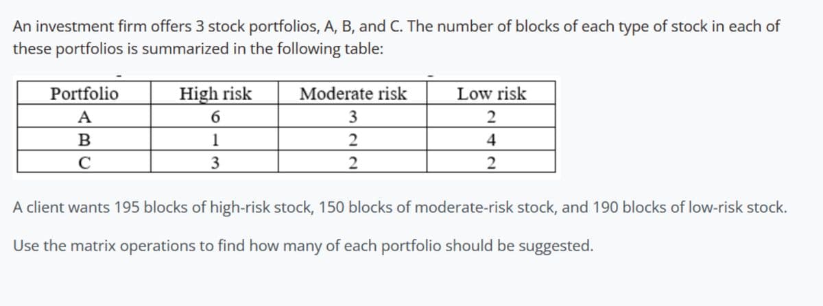 An investment firm offers 3 stock portfolios, A, B, and C. The number of blocks of each type of stock in each of
these portfolios is summarized in the following table:
Portfolio
A
High risk
6
B
1
C
3
Moderate risk
3
Low risk
2
4
2
2
2
A client wants 195 blocks of high-risk stock, 150 blocks of moderate-risk stock, and 190 blocks of low-risk stock.
Use the matrix operations to find how many of each portfolio should be suggested.