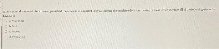 A very general way marketers have approached the analysis of a market is by estimating the purchase decision-making process which includes all of the following elements
EXCEPT:
O a. Awareness
O b. Trial
OC Repeat
O d. Positioning