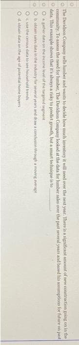 OOOO
The Davidson Company sells lumber and wants to decide how much inventory it will need over the next year. There is a significant amount of new construction going on in the
community. To assess the need for lumber, The Davidson Company looked at the data for lumber sales over the past several years and based his assumptions for future on past
Odata. This example shows that it's always a risky to predict growth, but a smart technique is to
OO a gather data on the income level of the targeted segment
Ob obtain sales data in the industry for several years and draw a conclusion through a moving average
O use the census data to see household trends
O d.obtain data on the age of potential home buyers
