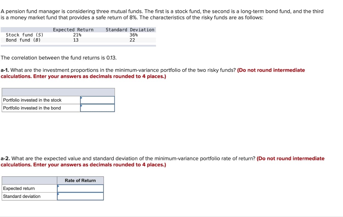 A pension fund manager is considering three mutual funds. The first is a stock fund, the second is a long-term bond fund, and the third
is a money market fund that provides a safe return of 8%. The characteristics of the risky funds are as follows:
Stock fund (S)
Bond fund (B)
Expected Return Standard Deviation
21%
13
36%
22
The correlation between the fund returns is 0.13.
a-1. What are the investment proportions in the minimum-variance portfolio of the two risky funds? (Do not round intermediate
calculations. Enter your answers as decimals rounded to 4 places.)
Portfolio invested in the stock
Portfolio invested in the bond
a-2. What are the expected value and standard deviation of the minimum-variance portfolio rate of return? (Do not round intermediate
calculations. Enter your answers as decimals rounded to 4 places.)
Expected return
Standard deviation
Rate of Return