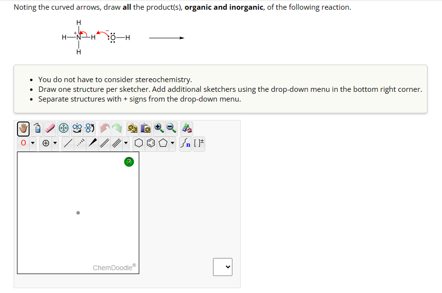 Noting the curved arrows, draw all the product(s), organic and inorganic, of the following reaction.
H-
H
H
0-H
You do not have to consider stereochemistry.
• Draw one structure per sketcher. Add additional sketchers using the drop-down menu in the bottom right corner.
Separate structures with + signs from the drop-down menu.
B
ChemDoodleⓇ
[ ] در