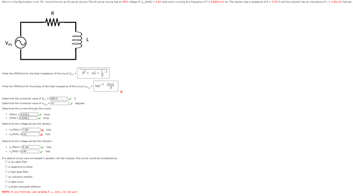 Shown in the figure below is an "RL" circuit drive by an AC power source. The AC power source has an RMS voltage of Vps (RMS) = 9.84 Volts and is running at a frequency of f = 8.585e+04 Hz. The resistor has a resistance of R = 2170 and the inductor has an inductance of L = 3.54e-03 Henries.
Vps
R
ww
Write the FORMULA for the total impedance of the circuit Ztot =
Determine the numerical value of Ztot = 2890.5
Determine the numerical value of $z= = 41
Determine the current through the circuit:
• I(PEAK) = 4.81E-3
• I(RMS) = 3.404E-3
Determine the voltage across the resistor:
• VR(PEAK) = 7.387
• VR(RMS) = 5.22
✔✔ Amps
✔Amps
Write the FORMULA for the phase of the total impedance of the circuit z... = | tan-1 2701
R
x Volts
X Volts
Determine the voltage across the inductor:
• VL(PEAK) = 9.184
• VL(RMS) = 6.49
✔ Volts
Volts
L
R²+ WL-
✔ degrees
2
If a second circuit were connected in parallel with the inductor, this circuit would be considered as:
O a low-pass filter
O a capacitive switcher
O a high-pass filter
O an inductive rectifier
O a radio tuner
O a phase conjugate deflector
NOTE: In your formulas, use variables R, w, and L. Do not use f.
X