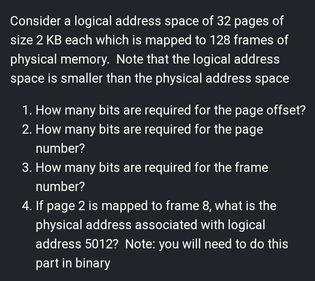 Consider a logical address space of 32 pages of
size 2 KB each which is mapped to 128 frames of
physical memory. Note that the logical address
space is smaller than the physical address space
1. How many bits are required for the page offset?
2. How many bits are required for the page
number?
3. How many bits are required for the frame
number?
4. If page 2 is mapped to frame 8, what is the
physical address associated with logical
address 5012? Note: you will need to do this
part in binary