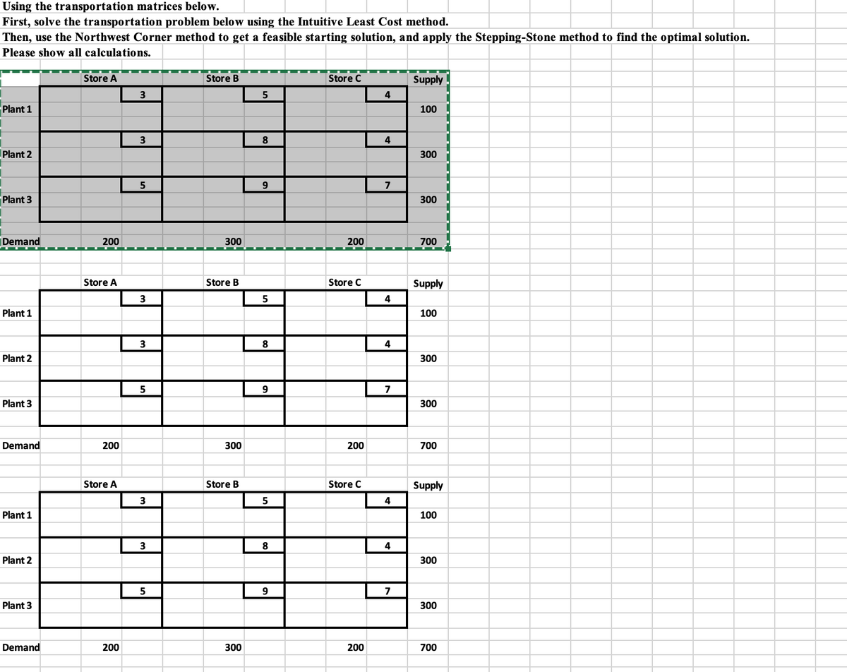 Using the transportation matrices below.
First, solve the transportation problem below using the Intuitive Least Cost method.
Then, use the Northwest Corner method to get a feasible starting solution, and apply the Stepping-Stone method to find the optimal solution.
Please show all calculations.
Plant 1
Plant 2
Plant 3
Demand
Plant 1
Plant 2
Plant 3
Demand
Plant 1
Plant 2
Plant 3
Demand
Store A
200
Store A
200
Store A
200
3
3
5
3
3
5
3
3
5
Store B
300
Store B
300
Store B
300
5
8
9
5
8
9
5
8
9
Store C
200
Store C
200
Store C
200
4
4
7
4
4
7
4
4
7
Supply
100
300
300
700
Supply
100
300
300
700
Supply
100
300
300
700