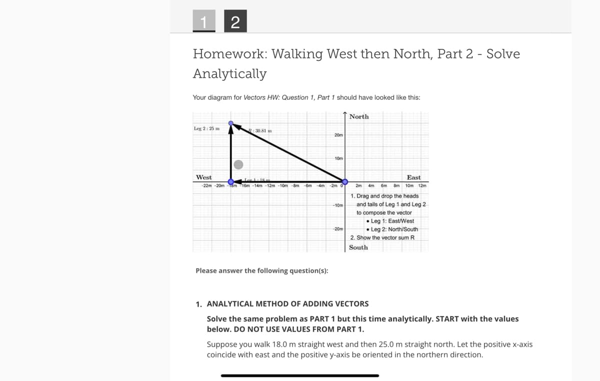 1
2
Homework: Walking West then North, Part 2 - Solve
Analytically
Your diagram for Vectors HW: Question 1, Part 1 should have looked like this:
Leg 2: 25 m
West
R: 30.81 mm
20m
Please answer the following question(s):
10m
Ler 1-18 m
-22m-20m-18m -16m -14m-12m-10m-8m -6m-4m
4m -2m 0
-10m
-20m
North
East
2m 4m
4m 6m 8m 10m 12m
1. Drag and drop the heads
and tails of Leg 1 and Leg 2
to compose the vector
Leg 1: East/West
Leg 2: North/South
2. Show the vector sum R
South
1. ANALYTICAL METHOD OF ADDING VECTORS
Solve the same problem as PART 1 but this time analytically. START with the values
below. DO NOT USE VALUES FROM PART 1.
Suppose you walk 18.0 m straight west and then 25.0 m straight north. Let the positive x-axis
coincide with east and the positive y-axis be oriented in the northern direction.