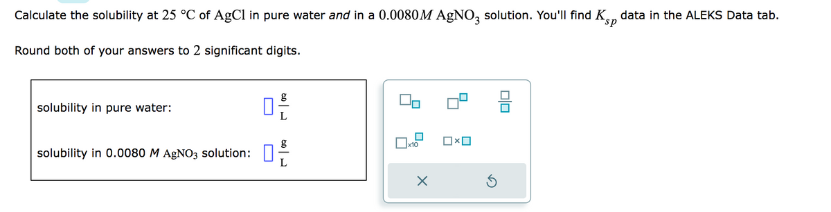 Calculate the solubility at 25 °C of AgCl in pure water and in a 0.0080M AgNO3 solution. You'll find Kp data in the ALEKS Data tab.
sp
Round both of your answers to 2 significant digits.
solubility in pure water:
solubility in 0.0080 M AgNO3 solution:
g
0-
L
x10
0|0