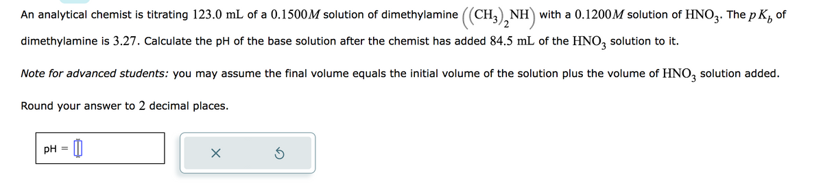 An analytical chemist is titrating 123.0 mL of a 0.1500M solution of dimethylamine ((CH3)2NH) with a 0.1200M solution of HNO3. The p K² of
dimethylamine is 3.27. Calculate the pH of the base solution after the chemist has added 84.5 mL of the HNO3 solution to it.
Note for advanced students: you may assume the final volume equals the initial volume of the solution plus the volume of HNO3 solution added.
Round your answer to 2 decimal places.
pH
=
0
X
5