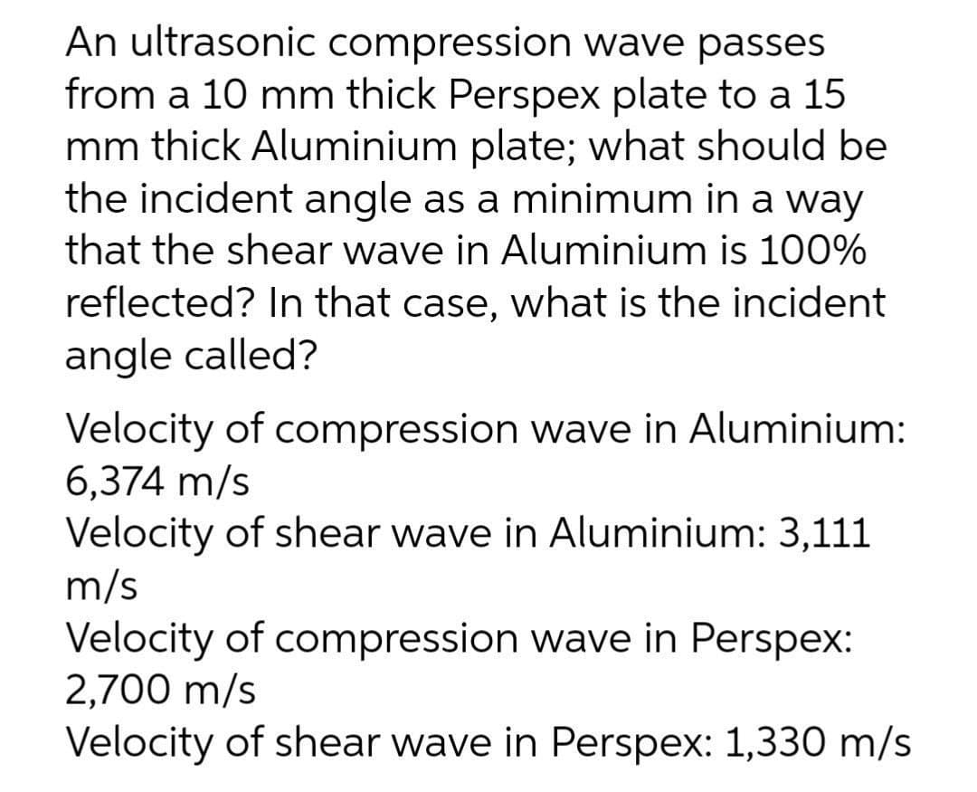 An ultrasonic compression wave passes
from a 10 mm thick Perspex plate to a 15
mm thick Aluminium plate; what should be
the incident angle as a minimum in a way
that the shear wave in Aluminium is 100%
reflected? In that case, what is the incident
angle called?
Velocity of compression wave in Aluminium:
6,374 m/s
Velocity of shear wave in Aluminium: 3,111
m/s
Velocity of compression wave in Perspex:
2,700 m/s
Velocity of shear wave in Perspex: 1,330 m/s

