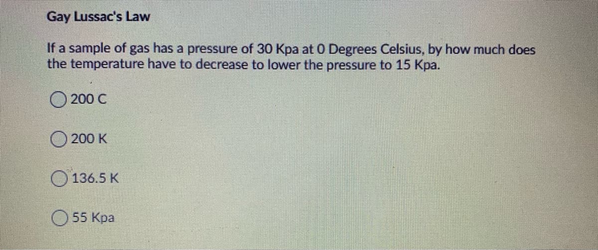Gay Lussac's Law
If a sample of gas has a pressure of 30 Kpa at 0 Degrees Celsius, by how much does
the temperature have to decrease to lower the pressure to 15 Kpa.
200 C
200 K
O 136.5 K
55 Kpa

