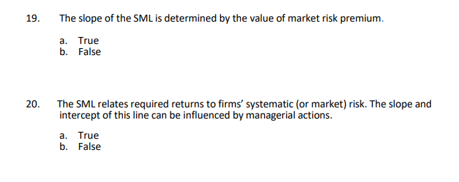 19.
The slope of the SML is determined by the value of market risk premium.
a. True
b. False
The SML relates required returns to firms' systematic (or market) risk. The slope and
intercept of this line can be influenced by managerial actions.
20.
a. True
b. False
