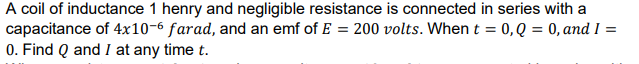 A coil of inductance 1 henry and negligible resistance is connected in series with a
capacitance of 4x10-6 farad, and an emf of E = 200 volts. Whent = 0,Q = 0, and I =
0. Find Q and I at any time t.
