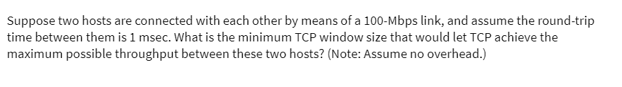 Suppose two hosts are connected with each other by means of a 100-Mbps link, and assume the round-trip
time between them is 1 msec. What is the minimum TCP window size that would let TCP achieve the
maximum possible throughput between these two hosts? (Note: Assume no overhead.)
