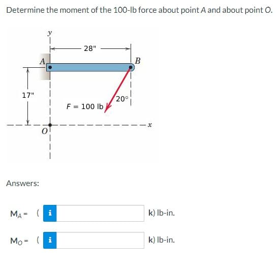 Determine the moment of the 100-lb force about point A and about point O.
17"
A
Answers:
MA= (i
Mo = (i
28"
F = 100 lb
20°
B
·x
k) lb-in.
k) lb-in.