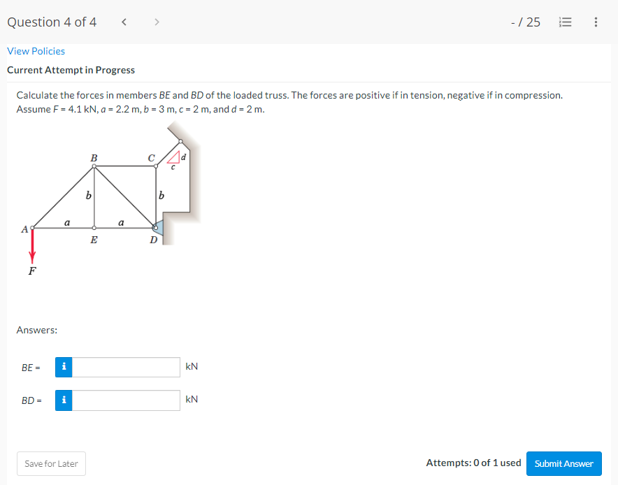 Question 4 of 4
View Policies
Current Attempt in Progress
Calculate the forces in members BE and BD of the loaded truss. The forces are positive if in tension, negative if in compression.
Assume F = 4.1 kN, a = 2.2 m, b = 3 m, c = 2 m, and d = 2 m.
➤
F
Answers:
BE =
BD =
a
i
Save for Later
B
b
E
a
D
kN
- / 25
kN
Attempts: 0 of 1 used Submit Answer