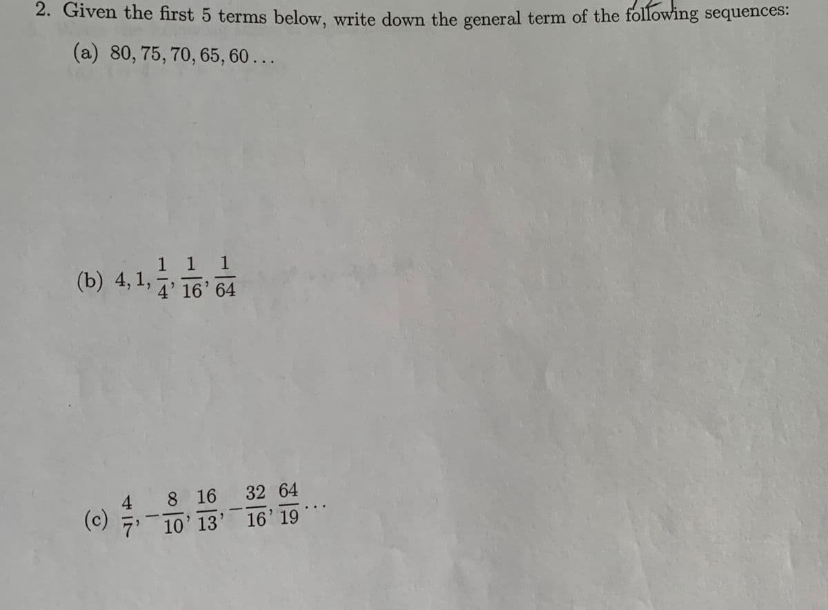 2. Given the first 5 terms below, write down the general term of the following sequences:
(a) 80, 75, 70, 65, 60 ...
(b) 4,1, 16 64
1 1 1
4’ 16' 64
8 16 32 64
7'
(c)
10' 13' 16' 19
