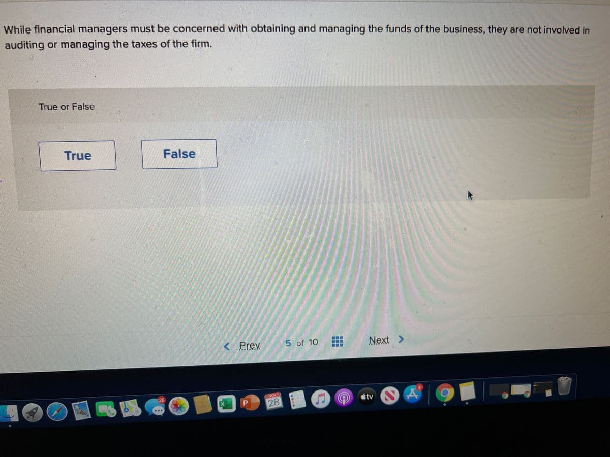 While financial managers must be concerned with obtaining and managing the funds of the business, they are not involved in
auditing or managing the taxes of the firm.
True or False
True
False
< Prev
5 of 10
田
Next >
26
tv
28
