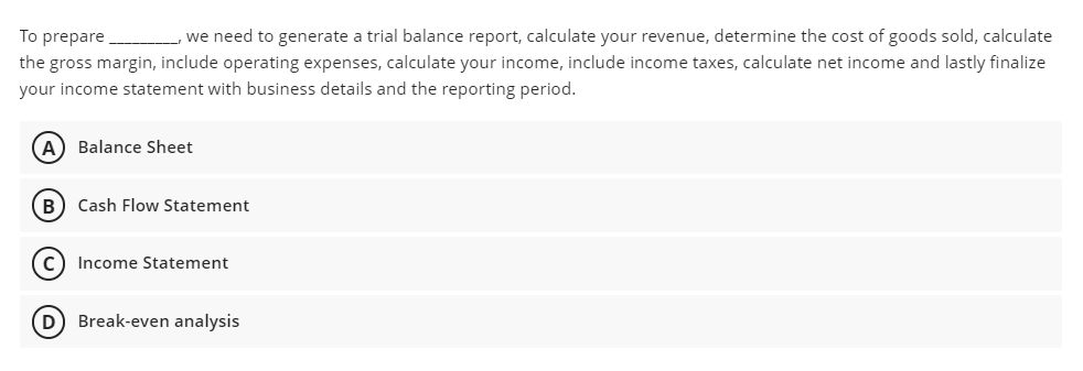 To prepare
the gross margin, include operating expenses, calculate your income, include income taxes, calculate net income and lastly finalize
we need to generate a trial balance report, calculate your revenue, determine the cost of goods sold, calculate
your income statement with business details and the reporting period.
A) Balance Sheet
B) Cash Flow Statement
Income Statement
D Break-even analysis
