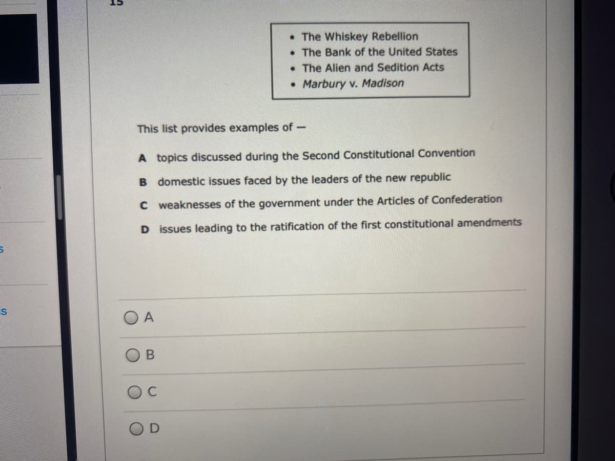 • The Whiskey Rebellion
• The Bank of the United States
• The Alien and Sedition Acts
• Marbury v. Madison
This list provides examples of-
A topics discussed during the Second Constitutional Convention
domestic issues faced by the leaders of the new republic
C weaknesses of the government under the Articles of Confederation
D issues leading to the ratification of the first constitutional amendments
S
C.
