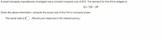 A small monopoly manufacturer of widgets has a constant marginal cost of $15. The demand for this firm's widgets is
Q=105-2P
Given the above information, compute the social cost of this firm's monopoly power.
The social cost is $
(Round your response to the nearest penny.)