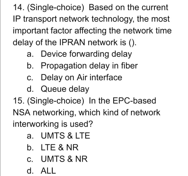 14. (Single-choice) Based on the current
IP transport network technology, the most
important factor affecting the network time
delay of the IPRAN network is ().
a. Device forwarding delay
b. Propagation delay in fiber
c. Delay on Air interface
d. Queue delay
15. (Single-choice) In the EPC-based
NSA networking, which kind of network
interworking is used?
a. UMTS & LTE
b. LTE & NR
c. UMTS & NR
d. ALL
