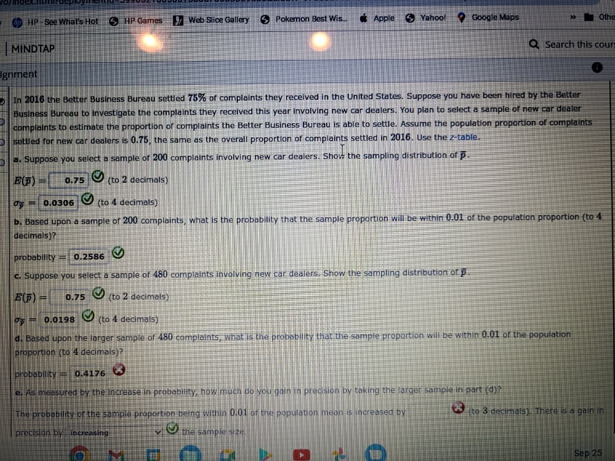 HP-See What's Hot HP Games
D
MINDTAP
9Web Slice Gallery
Pokemon Best Wis...
Apple
Yahoo!
D
a. Suppose you select a sample of 200 complaints involving new car dealers. Show the sampling distribution of p.
E(p)
0.75 (to 2 decimals)
Ignment
In 2016 the Better Business Bureau settled 75% of complaints they received in the United States. Suppose you have been hired by the Better
Business Bureau to investigate the complaints they received this year involving new car dealers. You plan to select a sample of new car dealer
complaints to estimate the proportion of complaints the Better Business Bureau is able to settle. Assume the population proportion of complaints
settled for new car dealers is 0.75, the same as the overall proportion of complaints settled in 2016. Use the z-table.
Google Maps
probability 0.2586
c. Suppose you select a sample of 480 complaints involving new car dealers. Show the sampling distribution of p.
E(p) =
0.75 (to 2 decimals)
G
»
0 0.0306 (to 4 decimals)
b. Based upon a sample of 200 complaints, what is the probability that the sample proportion will be within 0.01 of the population proportion (to 4
decimals)?
0.0198
(to 4 decimals)
d. Based upon the larger sample of 480 complaints, what is the probability that the sample proportion will be within 0.01 of the population
proportion (to 4 decimals)?
probability = 0.4176
e. As measured by the increase in probability, how much do you gain in precision by taking the larger sample in part (d)?
The probability of the sample proportion being within 0.01 of the population mean is increased by
precision by increasing
the sample size.
Q Search this cours
Othe
(to 3 decimals). There is a gain in
Sep 25