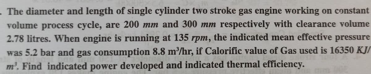 The diameter and length of single cylinder two stroke gas engine working on constant
volume process cycle, are 200 mm and 300 mm respectively with clearance volume
2.78 litres. When engine is running at 135 rpm, the indicated mean effective pressure
was 5.2 bar and gas consumption 8.8 m/hr, if Calorific value of Gas used is 16350 KJ/
m. Find indicated power developed and indicated thermal efficiency.
