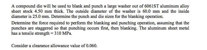 A compound die will be used to blank and punch a large washer out of 6061ST aluminum alloy
sheet stock 4.50 mm thick. The outside diameter of the washer is 60.0 mm and the inside
diameter is 25.0 mm. Determine the punch and die sizes for the blanking operation.
Determine the force required to perform the blanking and punching operation, assuming that the
punches are staggered so that punching occurs first, then blanking. The aluminum sheet metal
has a tensile strength = 310 MPa.
Consider a clearance allowance value of 0.060.
