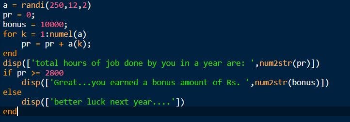 a = randi(250,12,2)
pr
0;
bonus
10000;
1:numel(a)
pr = pr + a(k);
for k
end
disp(['total hours of job done by you in a year are: ',num2str(pr)])
if pr >= 2800
disp(['Great...you earned a bonus amount of Rs. ',num2str(bonus)])
else
disp(['better luck next year....'])
end
