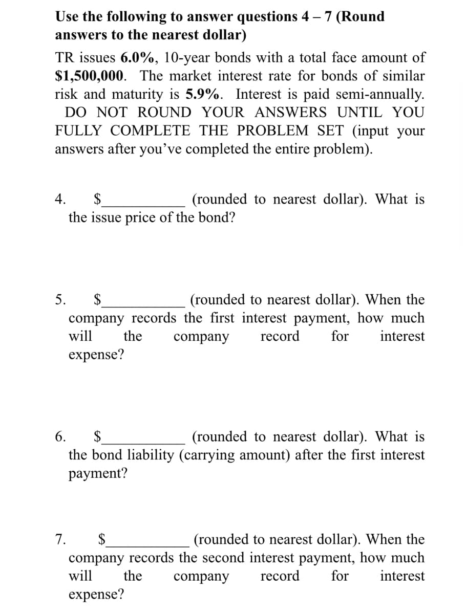 Use the following to answer questions 4 – 7 (Round
answers to the nearest dollar)
TR issues 6.0%, 10-year bonds with a total face amount of
$1,500,000. The market interest rate for bonds of similar
risk and maturity is 5.9%. Interest is paid semi-annually.
DO NOT ROUND YOUR ANSWERS UNTIL YOU
FULLY COMPLETE THE PROBLEM SET (input your
answers after you've completed the entire problem).
$
the issue price of the bond?
4.
(rounded to nearest dollar). What is
5. $
(rounded to nearest dollar). When the
company records the first interest payment, how much
record
will
the
company
for
interest
expense?
6.
$
(rounded to nearest dollar). What is
the bond liability (carrying amount) after the first interest
payment?
$
company records the second interest payment, how much
7.
(rounded to nearest dollar). When the
will
the
company
record
for
interest
expense?
