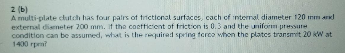 2 (b)
A multi-plate clutch has four pairs of frictional surfaces, each of internal diameter 120 mm and
external diameter 200 mm. If the coefficient of friction is 0.3 and the uniform pressure
condition can be assumed, what is the required spring force when the plates transmit 20 kW at
1400 rpm?
