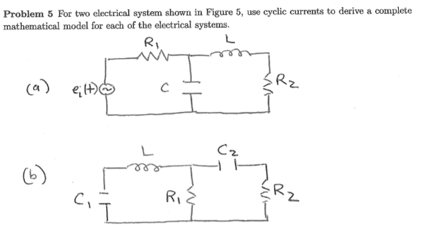 Problem 5 For two electrical system shown in Figure 5, use cyclic currents to derive a complete
mathematical model for each of the electrical systems.
Ri.
Rz
ca)
Cz
(6)
ERZ
RI
