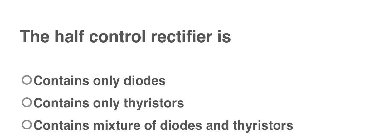 The half control rectifier is
O Contains only diodes
O Contains only thyristors
O Contains mixture of diodes and thyristors