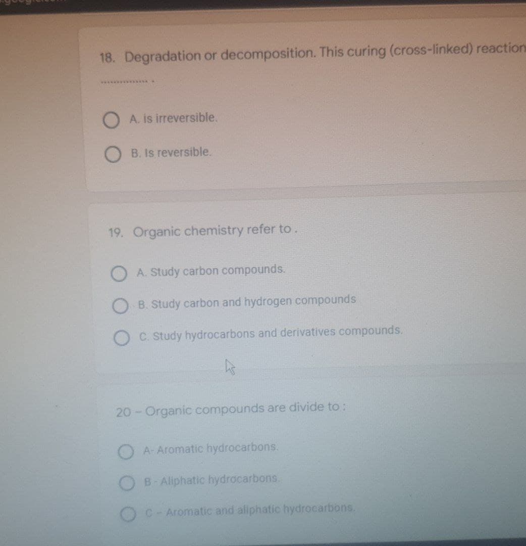 18. Degradation or decomposition. This curing (cross-linked) reaction
*****************
OA. is irreversible.
B. Is reversible.
19. Organic chemistry refer to.
A. Study carbon compounds.
B. Study carbon and hydrogen compounds
C. Study hydrocarbons and derivatives compounds.
20 - Organic compounds are divide to:
A- Aromatic hydrocarbons.
B-Aliphatic hydrocarbons.
C - Aromatic and aliphatic hydrocarbons.