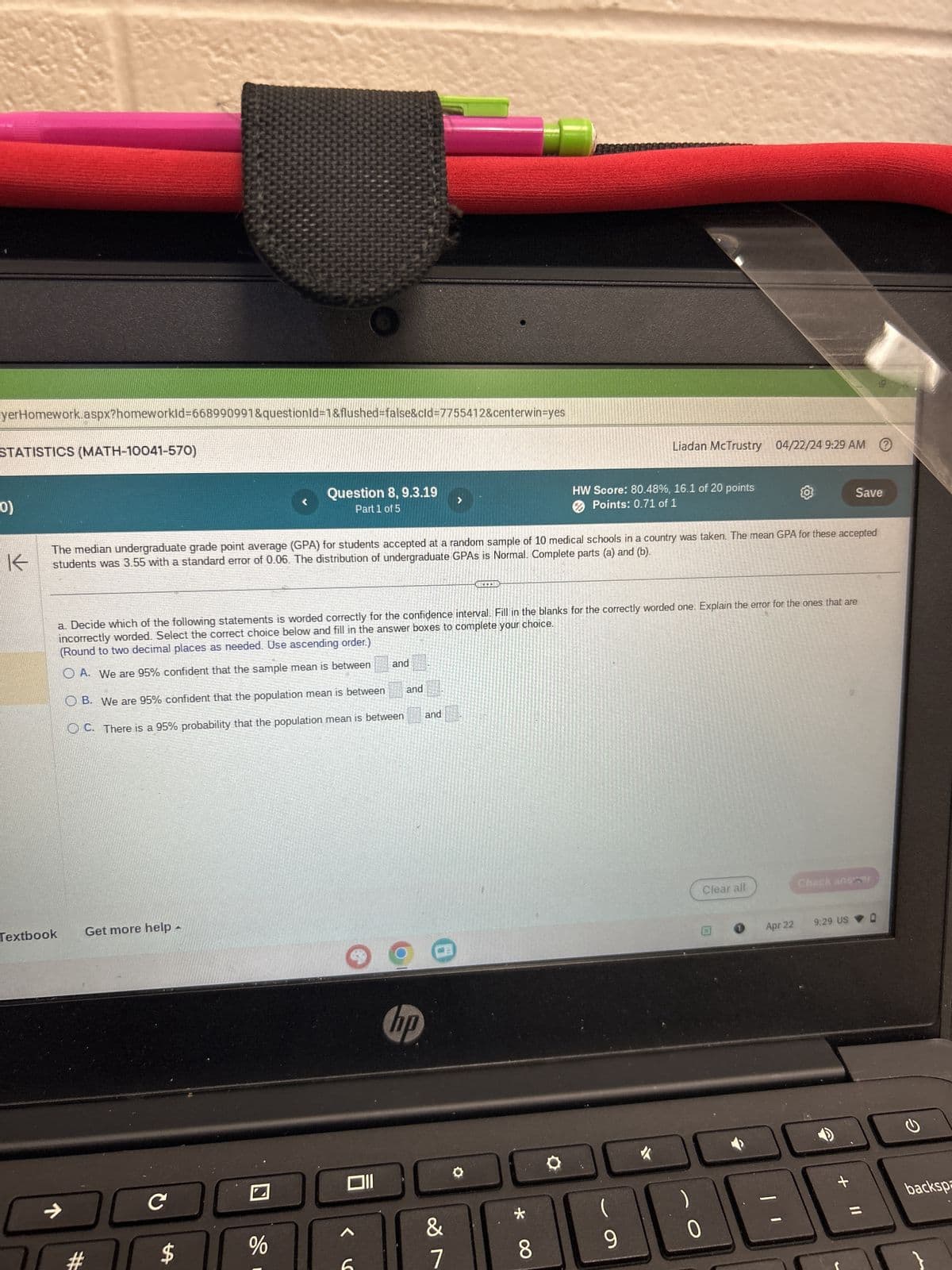 www.wa
yerHomework.aspx?homeworkId=668990991&questionId=1&flushed=false&cid=7755412&centerwin=yes
STATISTICS (MATH-10041-570)
0)
K
Question 8, 9.3.19
Part 1 of 5
>
Liadan McTrustry 04/22/24 9:29 AM
HW Score: 80.48%, 16.1 of 20 points
Points: 0.71 of 1
Save
The median undergraduate grade point average (GPA) for students accepted at a random sample of 10 medical schools in a country was taken. The mean GPA for these accepted
students was 3.55 with a standard error of 0.06. The distribution of undergraduate GPAs is Normal. Complete parts (a) and (b).
Textbook
a. Decide which of the following statements is worded correctly for the confidence interval. Fill in the blanks for the correctly worded one. Explain the error for the ones that are
incorrectly worded. Select the correct choice below and fill in the answer boxes to complete your choice.
(Round to two decimal places as needed. Use ascending order.)
OA. We are 95% confident that the sample mean is between
and
OB. We are 95% confident that the population mean is between
OC. There is a 95% probability that the population mean is between
and
and
->
#
Get more help -
C
$
%
hp
&
7
8*
(
9
0
Clear all
Check anser
0
Apr 22
9:29 US
+ Il
backspa