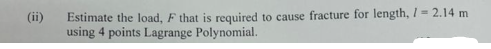(ii)
Estimate the load, F that is required to cause fracture for length, 1 = 2.14 m
using 4 points Lagrange Polynomial.