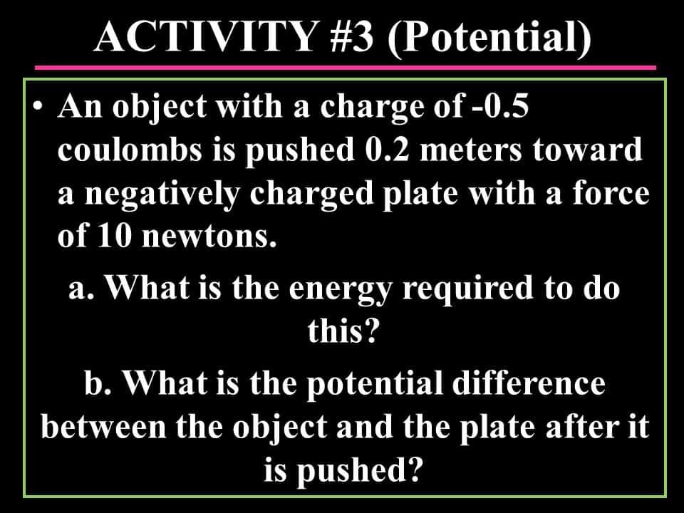 ACTIVITY #3 (Potential)
• An object with a charge of -0.5
coulombs is pushed 0.2 meters toward
a negatively charged plate with a force
of 10 newtons.
a. What is the energy required to do
this?
b. What is the potential difference
between the object and the plate after it
is pushed?
