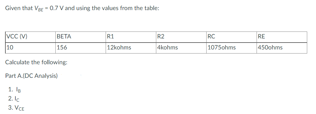 Given that VBE = 0.7 V and using the values from the table:
VCC (V)
10
BETA
156
Calculate the following:
Part A.(DC Analysis)
1. IB
2. Ic
3. VCE
R1
12kohms
R2
4kohms
RC
1075ohms
RE
450ohms